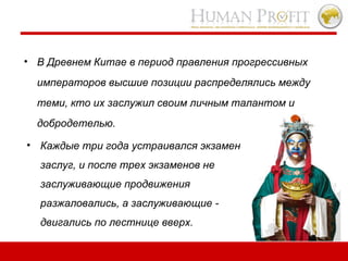 В Древнем Китае в период правления прогрессивных императоров высшие позиции распределялись между теми, кто их заслужил своим личным талантом и добродетелью.  Каждые три года устраивался экзамен заслуг, и после трех экзаменов не заслуживающие продвижения разжаловались, а заслуживающие - двигались по лестнице вверх.   