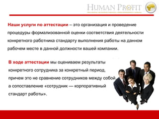 Наши услуги по аттестации  – это организация и проведение процедуры формализованной оценки соответствия деятельности конкретного работника стандарту выполнения работы на данном рабочем месте в данной должности вашей компании. В ходе аттестации   мы оцениваем результаты  конкретного сотрудника за конкретный период, причем это не сравнение сотрудников между собой, а сопоставление «сотрудник — корпоративный стандарт работы».  