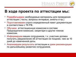 В ходе проекта по аттестации мы:  Разрабатываем  необходимые материалы для проведения аттестации ( тесты, вопросы интервью, анкеты и пр.) Подготавливаем  строго определенный пакет документации в соответствии с ТК РФ. Обучаем   аттестационную комиссию в составе Председателя комиссии, секретаря и других членов комиссии. Информируем  ваших сотрудников, т.к. участник должен получить уведомление об аттестации не позднее, чем за 10 дней до намеченной даты. Анализируем результаты  аттестации и  даем рекомендации  по дальнейшему развитию сотрудников. 