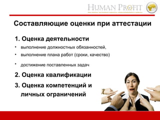 Составляющие оценки при аттестации 1.   Оценка деятельности   выполнение должностных обязанностей,  выполнение плана работ (сроки, качество) достижение поставленных задач   2.   Оценка квалификации   3. Оценка компетенций и личных ограничений 