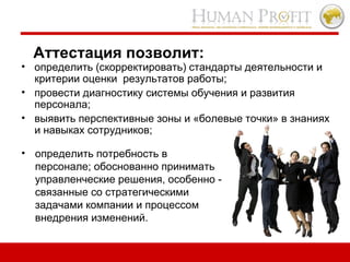 Аттестация позволит:  определить (скорректировать) стандарты деятельности и критерии оценки  результатов работы;  провести диагностику системы обучения и развития персонала;  выявить перспективные зоны и «болевые точки» в знаниях и навыках сотрудников;  определить потребность в персонале; обоснованно принимать управленческие решения, особенно - связанные со стратегическими задачами компании и процессом внедрения изменений.   
