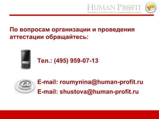 По вопросам организации и проведения  аттестации обращайтесь :   Тел. :  (495) 959-07-13 E-mail: roumynina@human-profit.ru E-mail: shustova@human-profit.ru 