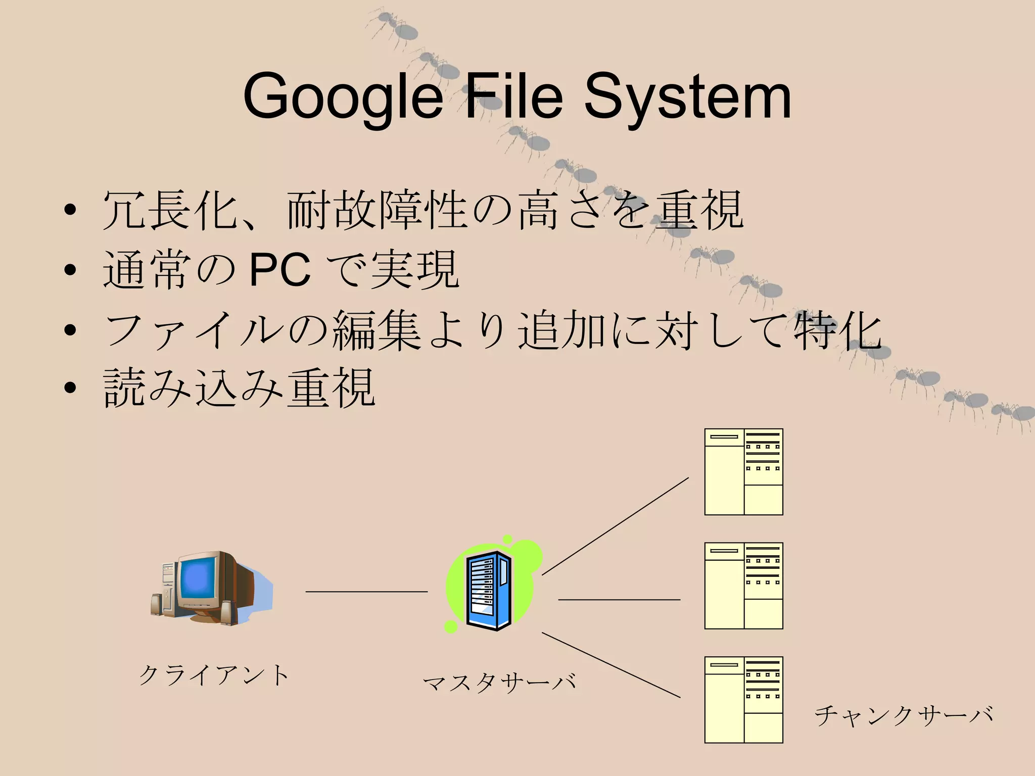 Google File System 冗長化、耐故障性の高さを重視 通常のPCで実現 ファイルの編集より追加に対して特化 読み込み重視 クライアント マスタサーバ チャンクサーバ 