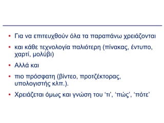 Για να επιτευχθούν όλα τα παραπάνω χρειάζονται  και κάθε τεχνολογία παλιότερη (πίνακας, έντυπο, χαρτί, μολύβι)  Αλλά και  πιο πρόσφατη (βίντεο, προτζέκτορας, υπολογιστής κλπ.). Χρειάζεται όμως και γνώση του ‘τι’, ‘πώς’, ‘πότε’ 