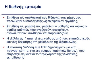 Η διεθνής εμπειρία Στη θέση του υπολογιστή που διδάσκει, στις μέρες μας προωθείται ο υπολογιστής ως περιβάλλον εργασίας,  Στη θέση του μαθητή που μαθαίνει, ο μαθητής και κυρίως οι ομάδες μαθητών που αναζητούν, συγκρίνουν, ανακαλύπτουν, συνθέτουν και παρουσιάζουν Η εξέλιξη αυτή απαιτεί νέες γνώσεις από τους εκπαιδευτικούς και νέες δεξιότητες στη μεθόδευση της διδασκαλίας. Η ταχύτατη διάδοση των ΤΠΕ δημιουργούν μια νέα πραγματικότητα, ένα νέο γραμματισμό (new literacy), που επηρεάζει σημαντικά το περιεχόμενο της γλωσσικής εκπαίδευσης 
