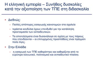 Η ελληνική εμπειρία – Συνήθεις δυσκολίες κατά την αξιοποίηση των ΤΠΕ στη διδασκαλία Διεθνώς: Πολλές απόπειρες εισαγωγής καινοτομιών στα σχολεία τεράστια κονδύλια έχουν επενδυθεί για την κατάλληλη προετοιμασία των εκπαιδευτικών. Τα αποτελέσματα είναι δυσανάλογα σε σχέση με τους πόρους που επενδύονται – οι επιτυχημένες προσπάθειες είναι πράγματι πολύ λίγες. Στην Ελλάδα η εισαγωγή των ΤΠΕ καθορίστηκε και καθορίζεται από το ευρύτερο κοινωνικό, πολιτισμικό και εκπαιδευτικό πλαίσιο. 
