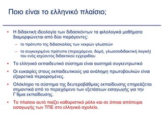 Ποιο είναι το ελληνικό πλαίσιο; Η διδακτική ιδεολογία των διδασκόντων τα φιλολογικά μαθήματα διαμορφώνεται από δύο παράγοντες: το πρότυπο της διδασκαλίας των νεκρών γλωσσών  το συγκεκριμένο πρότυπο (περιεχόμενο, δομή, γλωσσοδιδακτική λογική) του ενός ισχύοντος διδακτικού εγχειριδίου Το ελληνικό εκπαιδευτικό σύστημα είναι αυστηρά συγκεντρωτικό Οι ευκαιρίες στους εκπαιδευτικούς για ανάληψη πρωτοβουλιών είναι εξαιρετικά περιορισμένες. Ολόκληρο το σύστημα της δευτεροβάθμιας εκπαίδευσης επηρεάζεται σημαντικά από το περιεχόμενο των εξετάσεων εισαγωγής για την Γ’θμια εκπαίδευσης. Το πλαίσιο αυτό παίζει καθοριστικό ρόλο και σε όποια απόπειρα εισαγωγής των ΤΠΕ στο ελληνικό σχολείο. 