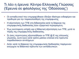 Τι λέει η έρευνα: Κέντρο Ελληνικής Γλώσσας (Έρευνα σε φιλολόγους της ‘Οδύσσειας’) Οι εκπαιδευτικοί που επιμορφώθηκαν έδειξαν ιδιαίτερο ενδιαφέρον και προθυμία για την παρακολούθηση της επιμόρφωσης Η αξιοποίηση των ΤΠΕ στη διδασκαλία κατά τη διάρκεια της επιμορφωτικής διαδικασίας ήταν εξαιρετικά περιορισμένη.  Έως ανύπαρκτη υπήρξε και η διδακτική αξιοποίηση των ΤΠΕ, μετά το πέρας της επιμορφωτικής διαδικασίας. Σε όσες περιπτώσεις αξιοποιήθηκαν οι ΤΠΕ @ Ε της ελληνικής γλώσσας, αυτό έγινε κατά τρόπο μάλλον στατικό στα πρότυπα παραδοσιακών αντιλήψεων Αιτία: κατά τη διάρκεια της επιμορφωτικής διαδικασίας παρέμειναν ανέγγιχτα τα διδακτικά πρότυπα των εκπαιδευτικών. 