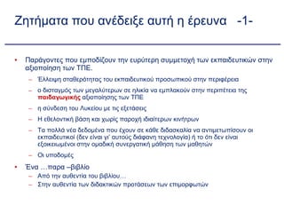 Ζητήματα που ανέδειξε αυτή η έρευνα  -1- Παράγοντες που εμποδίζουν την ευρύτερη συμμετοχή των εκπαιδευτικών στην αξιοποίηση των ΤΠΕ. Έλλειψη σταθερότητας του εκπαιδευτικού προσωπικού στην περιφέρεια ο δισταγμός των μεγαλύτερων σε ηλικία να εμπλακούν στην περιπέτεια της  παιδαγωγικής  αξιοποίησης των ΤΠΕ η σύνδεση του Λυκείου με τις εξετάσεις Η εθελοντική βάση και χωρίς παροχή ιδιαίτερων κινήτρων Τα πολλά νέα δεδομένα που έχουν σε κάθε διδασκαλία να αντιμετωπίσουν οι εκπαιδευτικοί (δεν είναι γι’ αυτούς διάφανη τεχνολογία) ή το ότι δεν είναι εξοικειωμένοι στην ομαδική συνεργατική μάθηση των μαθητών Οι υποδομές Ένα …παρα –βιβλίο Από την αυθεντία του βιβλίου… Στην αυθεντία των διδακτικών προτάσεων των επιμορφωτών 