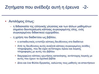 Ζητήματα που ανέδειξε αυτή η έρευνα  -2- Αντιλήψεις όπως: η διδασκαλία της ελληνικής γλώσσας και των άλλων μαθημάτων σημαίνει διεκπεραίωση κάποιας συγκεκριμένης ύλης, ενός συγκεκριμένου διδακτικού εγχειριδίου. η χρήση του διαδικτύου ως βιβλίου. ο εκπαιδευτικός εντοπίζει κάποιες διευθύνσεις στο διαδίκτυο Από τις διευθύνσεις αυτές αναζητά κάποιες συγκεκριμένες σελίδες πληροφορίας, που θα είχαν αντίστοιχου όγκου και λογικής πληροφορίες με αυτές του βιβλίου διαμορφώνει κάποιες ερωτήσεις κατανόησης, αντίστοιχης λογικής με αυτές που έχουν τα σχολικά βιβλία Δίνει και ένα Φύλλο Εργασίας, καλώντας τους μαθητές να απαντήσουν  