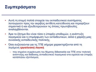 Συμπεράσματα Αυτή τη στιγμή πολλά στοιχεία του εκπαιδευτικού συστήματος λειτουργούν προς την ακριβώς αντίθετη κατεύθυνση και περιορίζουν σημαντικά ή και εξουδετερώνουν τις όποιες πρωτοβουλίες αναλαμβάνονται. Άρα το ζήτημα δεν είναι τόσο η ύπαρξη υποδομών, η ανάπτυξη λογισμικού και η επιμόρφωση των εκπαιδευτικών, αλλά η χάραξη μιας συνολικής εκπαιδευτικής πολιτικής. Όσα συζητιούνται για τις ΤΠΕ σήμερα χαρακτηρίζονται από τη λεγόμενη  εργαλειακή λογική . που σημαίνει συρρίκνωση του θέματος διδασκαλία και ΤΠΕ στην πολιτική ανάπτυξης και διάδοσης εκπαιδευτικού λογισμικού στα σχολεία και ύπαρξη κατάλληλου εξοπλισμού, 