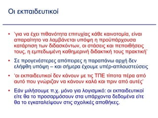Οι εκπαιδευτικοί ‘ για να έχει πιθανότητα επιτυχίας κάθε καινοτομία, είναι απαραίτητο να λαμβάνεται υπόψη η προϋπάρχουσα κατάρτιση των διδασκόντων, οι στάσεις και πεποιθήσεις τους, η εμπεδωμένη καθημερινή διδακτική τους πρακτική’ Σε προγενέστερες απόπειρες η παραπάνω αρχή δεν ελήφθη υπόψη – και σήμερα έχουμε υπέρ-απλουστεύσεις  ‘ οι εκπαιδευτικοί δεν κάνουν με τις ΤΠΕ τίποτα πέρα από αυτό που γνώριζαν να κάνουν καλά και πριν από αυτές’ Εάν μιλήσουμε π.χ. μόνο για λογισμικό: οι εκπαιδευτικοί είτε θα το προσαρμόσουν στα υπάρχοντα δεδομένα είτε θα το εγκαταλείψουν στις σχολικές αποθήκες. 