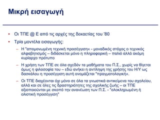 Μικρή εισαγωγή Οι ΤΠΕ @ Ε από τις αρχές της δεκαετίας του '80 Τρία μοντέλα εισαγωγής: Η "απομονωμένη τεχνική προσέγγιση« - μοναδικός στόχος ο τεχνικός αλφαβητισμός – διδάσκεται μόνο η πληροφορική – παλιό αλλά ακόμη κυρίαρχο πρότυπο Η χρήση των ΤΠΕ σε όλα σχεδόν τα μαθήματα του Π.Σ., χωρίς να θίγεται όμως η φιλοσοφία του – εδώ ανήκει η αντίληψη της χρήσης του Η/Υ ως δασκάλου η προσέγγιση αυτή ονομάζεται "πραγματολογική«. Οι ΤΠΕ διαχέονται όχι μόνο σε όλα τα γνωστικά αντικείμενα του σχολείου, αλλά και σε όλες τις δραστηριότητες της σχολικής ζωής – οι ΤΠΕ αξιοποιούνται με σκοπό την ανανέωση των Π.Σ. - "ολοκληρωμένη ή ολιστική προσέγγιση" 