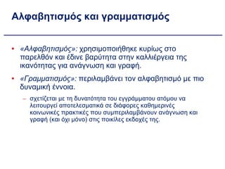 Αλφαβητισμός και γραμματισμός «Αλφαβητισμός»:  χρησιμοποιήθηκε κυρίως στο παρελθόν και έδινε βαρύτητα στην καλλιέργεια της ικανότητας για ανάγνωση και γραφή.  «Γραμματισμός»:  περιλαμβάνει τον αλφαβητισμό με πιο δυναμική έννοια. σχετίζεται με τη δυνατότητα του εγγράμματου ατόμου να λειτουργεί αποτελεσματικά σε διάφορες καθημερινές κοινωνικές πρακτικές που συμπεριλαμβάνουν ανάγνωση και γραφή (και όχι μόνο) στις ποικίλες εκδοχές της. 