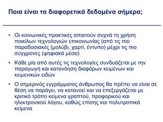 Ποια είναι τα διαφορετικά δεδομένα σήμερα; Οι κοινωνικές πρακτικές απαιτούν συχνά τη χρήση ποικίλων τεχνολογιών επικοινωνίας (από τις πιο παραδοσιακές (μολύβι, χαρτί, έντυπο) μέχρι τις πιο σύγχρονες (ψηφιακά μέσα) Κάθε μία από αυτές τις τεχνολογίες συνδυάζεται με την παραγωγή και κατανόηση διαφόρων κειμένων και κειμενικών ειδών Ο σημερινός εγγράμματος άνθρωπος θα πρέπει να είναι σε θέση να παράγει, να κατανοεί και να επεξεργάζεται με κριτικό τρόπο κείμενα γραπτού, προφορικού και ηλεκτρονικού λόγου, καθώς επίσης και πολυτροπικά κείμενα 