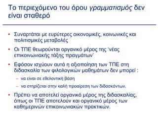 Το περιεχόμενο του όρου  γραμματισμός  δεν είναι σταθερό Συναρτάται με ευρύτερες οικονομικές, κοινωνικές και πολιτισμικές μεταβολές Οι ΤΠΕ θεωρούνται οργανικό μέρος της ‘νέας επικοινωνιακής τάξης πραγμάτων’ Εφόσον ισχύουν αυτά η αξιοποίηση των ΤΠΕ στη διδασκαλία των φιλολογικών μαθημάτων δεν μπορεί : να είναι σε εθελοντική βάση να στηρίζεται στην καλή προαίρεση των διδασκόντων. Πρέπει να αποτελεί οργανικό μέρος της διδασκαλίας, όπως οι ΤΠΕ αποτελούν και οργανικό μέρος των καθημερινών επικοινωνιακών πρακτικών. 