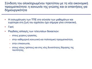 Σύνδεση του ολοκληρωμένου προτύπου με τη νέα οικονομική πραγματικότητα: η κοινωνία της γνώσης και οι απαιτήσεις για δημιουργικότητα Η ενσωμάτωση των ΤΠΕ στο σύνολο των μαθημάτων και ευρύτερα στη ζωή του σχολείου έχει σήμερα γίνει επιτακτική. Γιατί; Ραγδαίες αλλαγές των τελευταίων δεκαετιών: στους χώρους εργασίας,  στην καθημερινή κοινωνική και πολιτισμική πραγματικότητα,  στην επικοινωνία,  στους νέους τρόπους και στις νέες δυνατότητες δόμησης της ταυτότητας. 