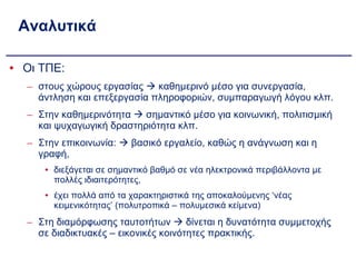Αναλυτικά Οι ΤΠΕ: στους χώρους εργασίας    καθημερινό μέσο για συνεργασία, άντληση και επεξεργασία πληροφοριών, συμπαραγωγή λόγου κλπ. Στην καθημερινότητα    σημαντικό μέσο για κοινωνική, πολιτισμική και ψυχαγωγική δραστηριότητα κλπ. Στην επικοινωνία:    βασικό εργαλείο, καθώς η ανάγνωση και η γραφή,  διεξάγεται σε σημαντικό βαθμό σε νέα ηλεκτρονικά περιβάλλοντα με πολλές ιδιαιτερότητες, έχει πολλά από τα χαρακτηριστικά της αποκαλούμενης ‘νέας κειμενικότητας’ (πολυτροπικά – πολυμεσικά κείμενα) Στη διαμόρφωσης ταυτοτήτων    δίνεται η δυνατότητα συμμετοχής σε διαδικτυακές – εικονικές κοινότητες πρακτικής. 