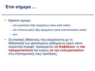 Έτσι σήμερα … Εφόσον έχουμε:  νέα εργασιακή τάξη πραγμάτων  (new work order),  νέα επικοινωνιακή τάξη πραγμάτων  (new communicative order) κλπ. Οι κλασικές διδακτικές που ασχολούνται με τη διδασκαλία των φιλολογικών μαθημάτων έχουν κάνει σημαντική στροφή, προκειμένου  να διαβάσουν  τη  νέα πραγματικότητα  και κυρίως  να την ενσωματώσουν  στις επιστημονικές τους προτάσεις. 