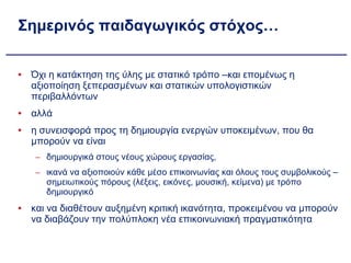 Σημερινός παιδαγωγικός στόχος… Όχι η κατάκτηση της ύλης με στατικό τρόπο –και επομένως η αξιοποίηση ξεπερασμένων και στατικών υπολογιστικών περιβαλλόντων αλλά  η συνεισφορά προς τη δημιουργία ενεργών υποκειμένων, που θα μπορούν να είναι  δημιουργικά στους νέους χώρους εργασίας,  ικανά να αξιοποιούν κάθε μέσο επικοινωνίας και όλους τους συμβολικούς – σημειωτικούς πόρους (λέξεις, εικόνες, μουσική, κείμενα) με τρόπο δημιουργικό και να διαθέτουν αυξημένη κριτική ικανότητα, προκειμένου να μπορούν να διαβάζουν την πολύπλοκη νέα επικοινωνιακή πραγματικότητα 