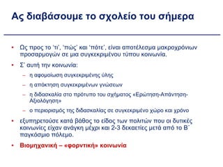 Ας διαβάσουμε το σχολείο του σήμερα Ως προς το ‘τι’, ‘πώς’ και ‘πότε’, είναι αποτέλεσμα μακροχρόνιων προσαρμογών σε μια συγκεκριμένου τύπου κοινωνία. Σ’ αυτή την κοινωνία: η αφομοίωση συγκεκριμένης ύλης  η απόκτηση συγκεκριμένων γνώσεων η διδασκαλία στο πρότυπο του σχήματος «Ερώτηση-Απάντηση-Αξιολόγηση» ο περιορισμός της διδασκαλίας σε συγκεκριμένο χώρο και χρόνο εξυπηρετούσε κατά βάθος το είδος των πολιτών που οι δυτικές κοινωνίες είχαν ανάγκη μέχρι και 2-3 δεκαετίες μετά από το Β´ παγκόσμιο πόλεμο. Βιομηχανική – «φορντική» κοινωνία 