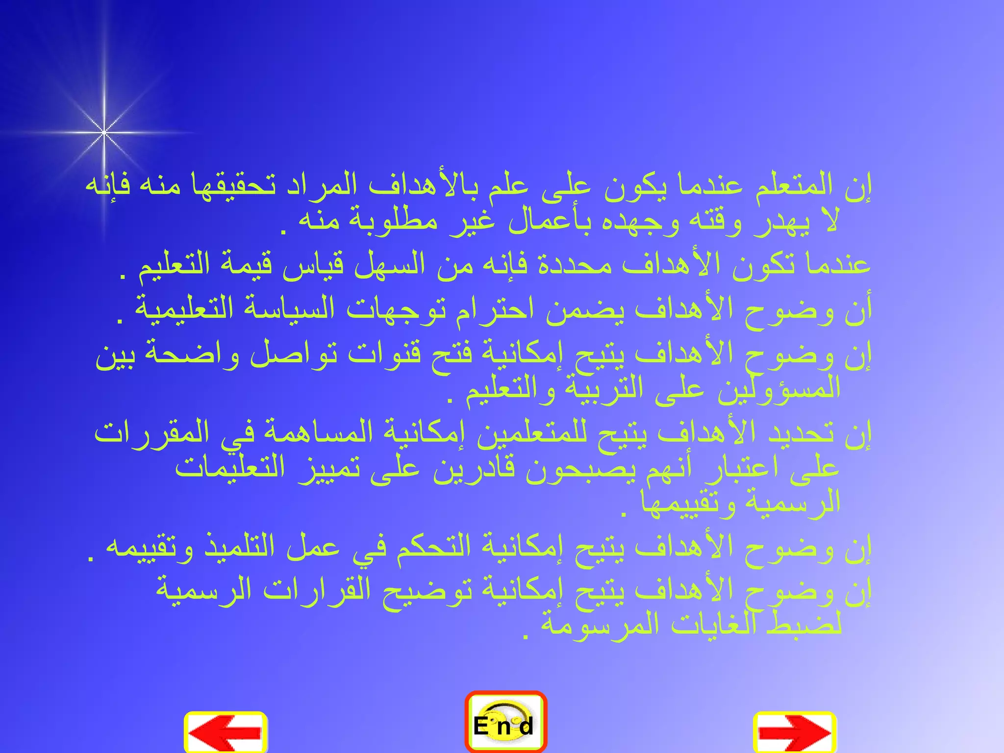 إن المتعلم عندما يكون على علم بالأهداف المراد تحقيقها منه فإنه لا يهدر وقته وجهده بأعمال غير مطلوبة منه  .  عندما تكون الأهداف محددة فإنه من السهل قياس قيمة التعليم  .  أن وضوح الأهداف يضمن احترام توجهات السياسة التعليمية  .  إن وضوح الأهداف يتيح إمكانية فتح قنوات تواصل واضحة بين المسؤولين على التربية والتعليم  .  إن تحديد الأهداف يتيح للمتعلمين إمكانية المساهمة في المقررات على اعتبار أنهم يصبحون قادرين على تمييز التعليمات الرسمية وتقييمها  .  إن وضوح الأهداف يتيح إمكانية التحكم في عمل التلميذ وتقييمه  .  إن وضوح الأهداف يتيح إمكانية توضيح القرارات الرسمية لضبط الغايات المرسومة  .   E n d 