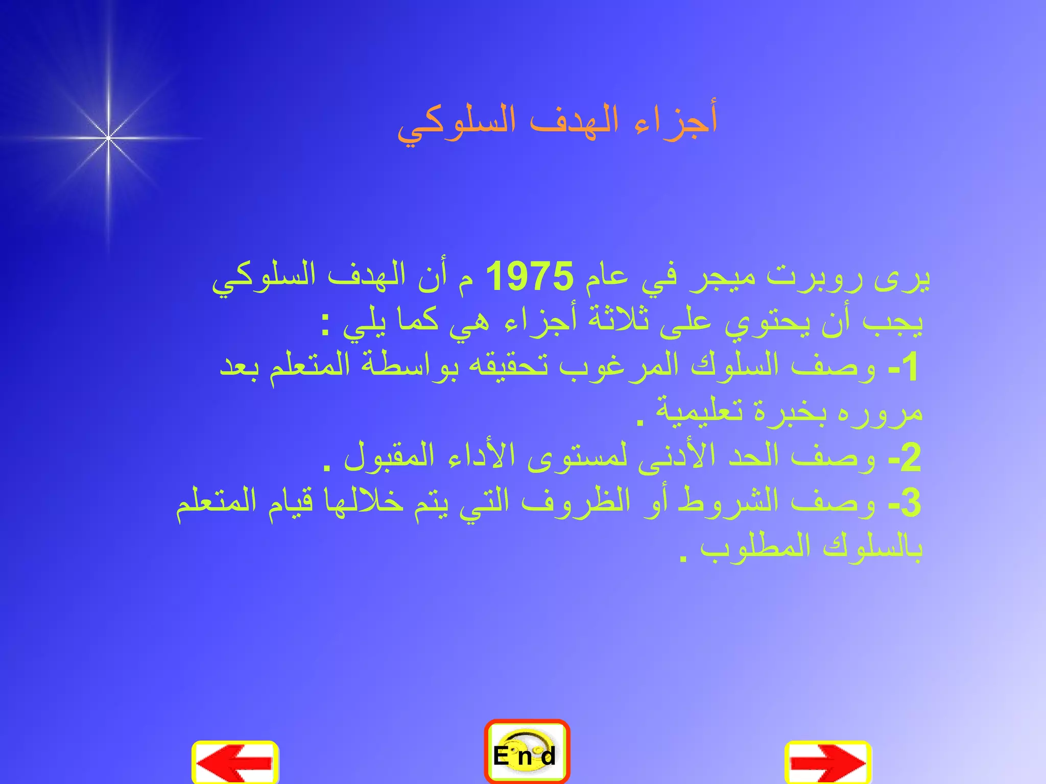 أجزاء الهدف السلوكي يرى روبرت ميجر في عام  1975  م أن الهدف السلوكي يجب أن يحتوي على ثلاثة أجزاء هي كما يلي  :  1-  وصف السلوك المرغوب تحقيقه بواسطة المتعلم بعد مروره بخبرة تعليمية  .  2-  وصف الحد الأدنى لمستوى الأداء المقبول  .  3-  وصف الشروط أو الظروف التي يتم خلالها قيام المتعلم بالسلوك المطلوب  .   E n d 
