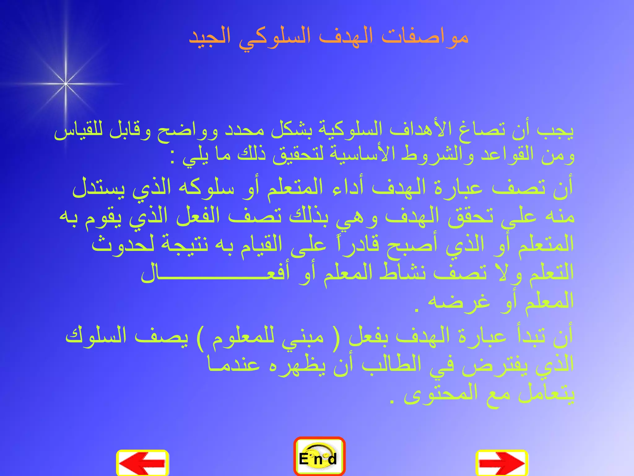 مواصفات الهدف السلوكي الجيد يجب أن تصاغ الأهداف السلوكية بشكل محدد وواضح وقابل للقياس ومن القواعد والشروط الأساسية لتحقيق ذلك ما يلي  :  أن تصف عبارة الهدف أداء المتعلم أو سلوكه الذي يستدل منه على تحقق الهدف وهي بذلك تصف الفعل الذي يقوم به المتعلم أو الذي أصبح قادراً على القيام به نتيجة لحدوث التعلم ولا تصف نشاط المعلم أو أفع ــــــــــــــــــ ال  المعلم أو غرضه  .  أن تبدأ عبارة الهدف بفعل  (  مبني للمعلوم  )  يصف السلوك الذي يفترض في الطالب أن يظهره عندم ـ ا  يتعامل مع المحتوى  .   E n d 