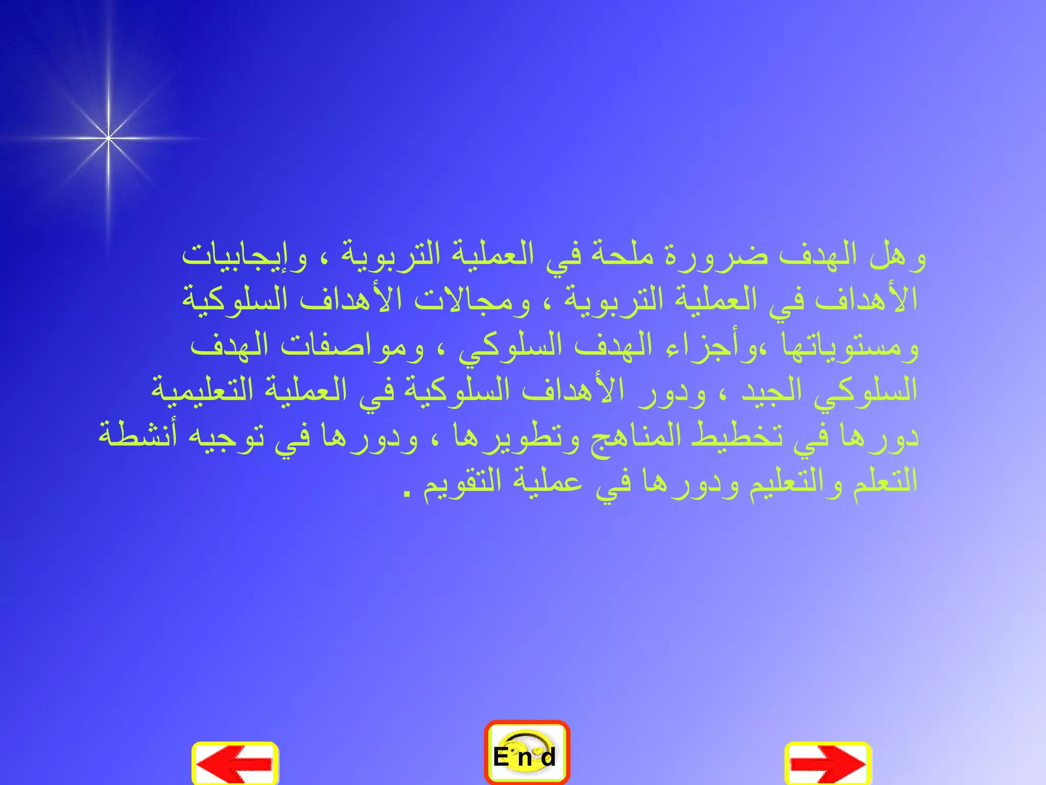 وهل الهدف ضرورة ملحة في العملية التربوية ، وإيجابيات الأهداف في العملية التربوية ، ومجالات الأهداف السلوكية ومستوياتها ،وأجزاء الهدف السلوكي ، ومواصفات الهدف السلوكي الجيد ، ودور الأهداف السلوكية في العملية التعليمية دورها في تخطيط المناهج وتطويرها ، ودورها في توجيه أنشطة التعلم والتعليم ودورها في عملية التقويم  .   E n d 