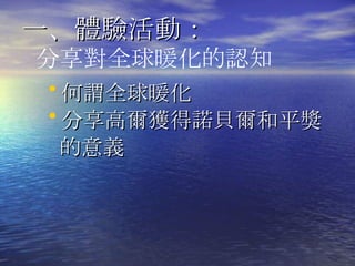 一、體驗活動 ： 何謂全球暖化 分享高爾獲得諾貝爾和平獎 的意義 分享對全球暖化的認知 