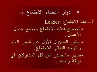 *  أدوار  أعضاء  الاجتماع  :-  أ – قائد  الاجتماع  : Leader توضيح هدف  الاجتماع  ووضع  جدول  الأعمال  . يعتبر  المسؤول  الأول  عن  السير  العام  والتوجه  النهائي  للاجتماع  . صهر  ما يصدر  عن  كل  المشاركين  في  بوتقة  واحدة  . 