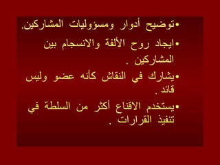 توضيح  أدوار  ومسؤوليات  المشاركين . ايجاد  روح  الألفة  والانسجام  بين  المشاركين  . يشارك  في  النقاش  كأنه  عضو  وليس  قائد  . يستخدم  الاقناع  أكثر  من  السلطة  في  تنفيذ  القرارات  . 