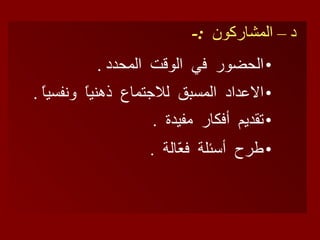 د – المشاركون  :- الحضور  في  الوقت  المحدد  . الاعداد  المسبق  للاجتماع  ذهنياً  ونفسياً  . تقديم  أفكار  مفيدة  .   طرح  أسئلة  فعّالة  .   
