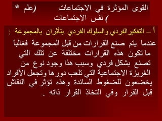 *  القوى  المؤثرة  في  الاجتماعات  ( علم  نفس  الاجتماعات ) أ –  التفكيرالفردي والسلوك الفردي  يتأثران  بالمجموعة  : عندما  يتم  صنع القرارات من قبل المجموعة  فغالباً ما تكون  هذه  القرارات  مختلفة  عن  تلك  التي  تصنع  بشكل فردي  وسبب هذا وجود نوع  من الغريزة الاجتماعية التي تلعب دورها وتجعل الأفراد يخضعون  للضغوط  السائدة  وهذه  تؤثر في  النقاش قبل  القرار  وفي  التخاذ  القرار  ذاته  . 