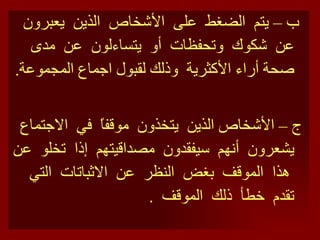 ب –  يتم  الضغط  على  الأشخاص  الذين  يعبرون  عن  شكوك  وتحفظات  أو  يتساءلون  عن  مدى  صحة أراء الأكثرية  وذلك لقبول اجماع المجموعة . ج – الأشخاص الذين  يتخذون  موقفاً  في  الاجتماع  يشعرون  أنهم  سيفقدون  مصداقيتهم  إذا  تخلو  عن  هذا  الموقف  بغض  النظر  عن  الاثباتات  التي  تقدم  خطأ  ذلك  الموقف  . 