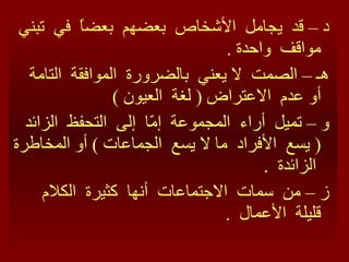 د – قد  يجامل  الأشخاص  بعضهم  بعضاً  في  تبني  مواقف  واحدة  . هـ – الصمت  لا يعني  بالضرورة  الموافقة  التامة  أو عدم  الاعتراض  (  لغة  العيون  ) و – تميل  أراء  المجموعة  إمّا  إلى  التحفظ  الزائد  (  يسع  الأفراد  ما لا يسع  الجماعات  )  أو المخاطرة  الزائدة  . ز – من  سمات  الاجتماعات  أنها  كثيرة  الكلام  قليلة  الأعمال  .  