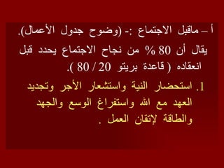 أ – ماقبل  الاجتماع  :- ( وضوح  جدول  الأعمال ) . يقال  أن  80 %  من  نجاح  الاجتماع  يحدد  قبل  انعقاده  (  قاعدة  بريتو  20 / 80 ) . استحضار  النية  واستشعار  الأجر  وتجديد  العهد  مع  الله  واستفراغ  الوسع  والجهد  والطاقة  لإتقان  العمل  . 
