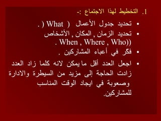 التخطيط  لهذا  الاجتماع  :- تحديد  جدول  الأعمال  (  What   (  . تحديد  الزمان  ,  المكان  ,  الأشخاص  ( (When , Where , Who   .   فكّر  في  أعباء  المشاركين  . اجعل  العدد  أقل  ما يمكن  لانه  كلما  زاد  العدد  زادت  الحاجة  إلى  مزيد  من  السيطرة  والادارة  وصعوبة  في  ايجاد  الوقت  المناسب  للمشاركين .  