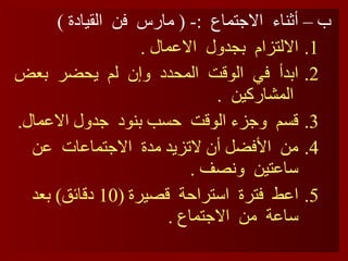 ب – أثناء  الاجتماع  :- (  مارس  فن  القيادة  ) الالتزام  بجدول  الاعمال  . ابدأ  في  الوقت  المحدد  وإن  لم  يحضر  بعض  المشاركين  . قسم  وجزء الوقت  حسب بنود  جدول الاعمال . من  الأفضل أن لاتزيد مدة  الاجتماعات  عن ساعتين  ونصف  . اعط  فترة  استراحة  قصيرة  (10  دقائق )  بعد  ساعة  من  الاجتماع  . 