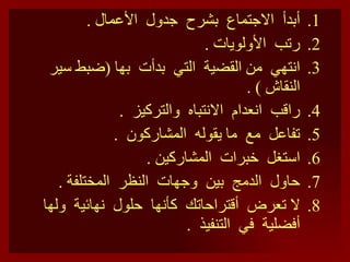 أبدأ  الاجتماع  بشرح  جدول  الأعمال  . رتب  الأولويات  . انتهي  من القضية  التي  بدأت  بها  ( ضبط سير النقاش  )  . راقب  انعدام  الانتباه  والتركيز  . تفاعل  مع  ما يقوله  المشاركون  . استغل  خبرات  المشاركين  . حاول  الدمج  بين  وجهات  النظر  المختلفة  . لا تعرض  أقتراحاتك  كأنها  حلول  نهائية  ولها أفضلية  في  التنفيذ  .  