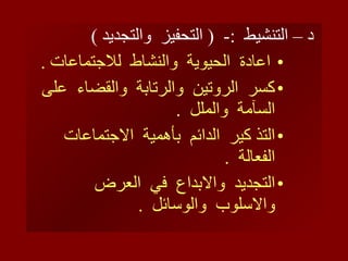 د – التنشيط  :-  (  التحفيز  والتجديد  ) اعادة  الحيوية  والنشاط  للاجتماعات  . كسر  الروتين  والرتابة  والقضاء  على  السآمة  والملل  . التذ كير  الدائم  بأهمية  الاجتماعات  الفعالة  . التجديد  والابداع  في  العرض  والاسلوب  والوسائل  .  