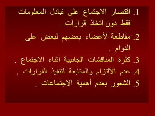 اقتصار  الاجتماع  على  تبادل  المعلومات  فقط  دون اتخاذ  قرارات  . مقاطعة الأعضاء  بعضهم  لبعض  على  الدوام  . كثرة  المناقشات  الجانبية  اثناء  الاجتماع  . عدم  الالتزام  والمتابعة  لتنفيذ  القرارات  . الشعور  بعدم  أهمية  الاجتماعات  . 