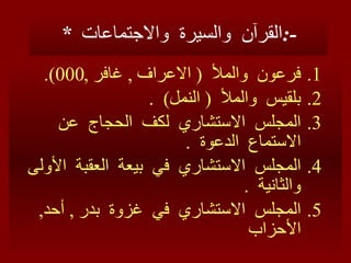 *  القرآن  والسيرة  والاجتماعات  :- فرعون  والملأ  (  الاعراف  ,  غافر  ,000). بلقيس  والملأ  (  النمل )  . المجلس  الاستشاري  لكف  الحجاج  عن  ا لا ستماع  الدعوة  . المجلس  الاستشاري  في  بيعة  العقبة  الأولى  والثانية  . المجلس  الاستشاري  في  غزوة  بدر  ,  أحد ,  الأحزاب 