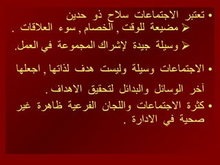 تعتبر  الاجتماعات  سلاح  ذو  حدين  مضيعة  للوقت  ,  الخصام  ,  سوء  العلاقات  . وسيلة  جيدة  لإشراك المجموعة  في العمل . الاجتماعات  وسيلة  وليست  هدف  لذا تها   ,  ا جعلها   آخر  الوسائل  والبدائل  لتحقيق  الاهداف  . كثرة  الاجتماعات  واللجان  الفرعية  ظاهرة  غير  صحية  في  الادارة  .  