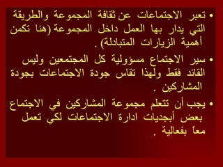 تعبر  الاجتماعات  عن ثقافة  المجموعة  والطريقة  التي  يدار  بها  العمل  داخل  المجموعة  ( هنا  تكمن  أهمية  الزيارات  المتبادلة ) . سير  الاجتماع  مسؤولية  كل  المجتمعين  وليس  القائد  فقط  ولهذا  تقاس  جودة  الاجتماعات  بجودة  المشاركين  . يجب أن  تتعلم  مجموعة  المشاركين  في  الاجتماع  بعض  أبجديات  ادارة  الاجتماعات  لكي  تعمل  معاً  بفعالية  . 