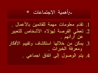 *  أهمية  الاجتماعات  :- تقدم  معلومات  مهمة   للقائمين  بالأعمال  . تعطي  الفرصة  لهؤلاء  الأشخاص  للتعبير  عن  آرائهم  . يمكن  من  خلالها  استكشاف  وتقييم  الأفكار  ومعرفة  الخبرات  . يتم  الوصول  إ لى  اتفاق  اجماعي  .  