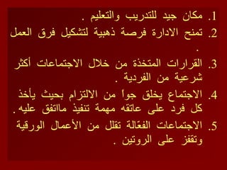 مكان  جيد  للتدريب  والتعليم  . تمنح  الادارة  فرصة  ذهبية  لتشكيل  فرق  العمل  . القرارات  المتخذة  من  خلال  الاجتماعات  أكثر  شرعية  من  الفردية  . الاجتماع  يخلق  جواً  من  الالتزام  بحيث  يأخذ  كل  فرد  على  عاتقه  مهمة  تنفيذ  مااتفق  عليه  . الاجتماعات  الفعّالة  تقلل  من  الأعمال  الورقية  وتقفز  على  الروتين  .  