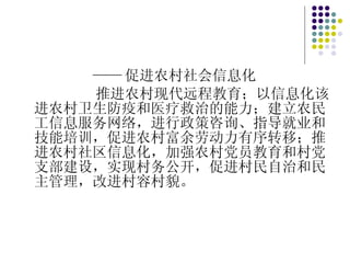 —— 促进农村社会信息化 推进农村现代远程教育；以信息化该进农村卫生防疫和医疗救治的能力；建立农民工信息服务网络，进行政策咨询、指导就业和技能培训，促进农村富余劳动力有序转移；推进农村社区信息化，加强农村党员教育和村党支部建设，实现村务公开，促进村民自治和民主管理，改进村容村貌。 