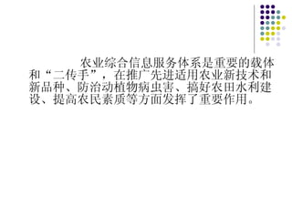 农业综合信息服务体系是重要的载体和“二传手”，在推广先进适用农业新技术和新品种、防治动植物病虫害、搞好农田水利建设、提高农民素质等方面发挥了重要作用。 