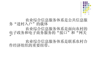 农业综合信息服务体系是公共信息服务“进村入户”的载体 农业综合信息服务体系是面向农村的电子政务和电子商务服务的“接口”和“网关” 农业综合信息服务体系是联系农村合作经济组织的重要纽带。 